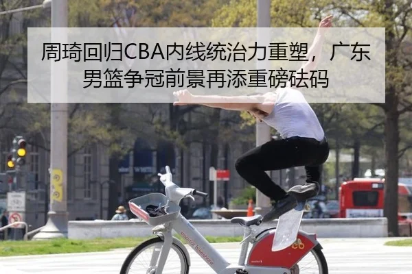 周琦回归CBA内线统治力重塑，广东男篮争冠前景再添重磅砝码