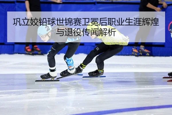 巩立姣铅球世锦赛卫冕后职业生涯辉煌与退役传闻解析